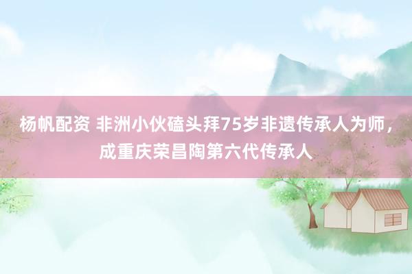 杨帆配资 非洲小伙磕头拜75岁非遗传承人为师，成重庆荣昌陶第六代传承人