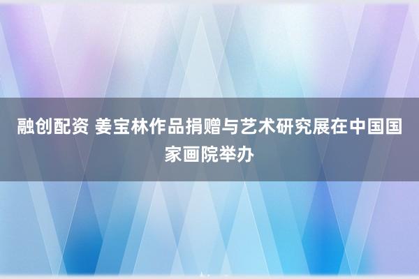 融创配资 姜宝林作品捐赠与艺术研究展在中国国家画院举办