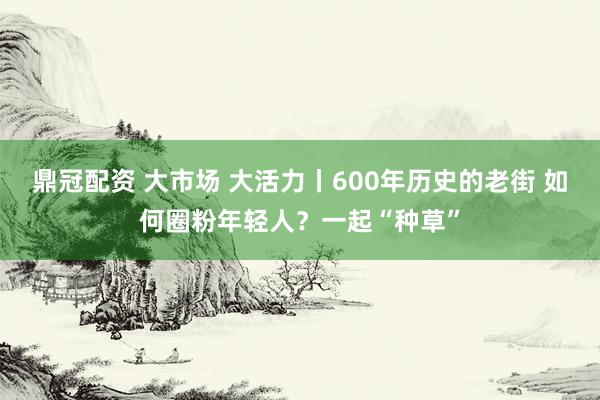 鼎冠配资 大市场 大活力丨600年历史的老街 如何圈粉年轻人？一起“种草”