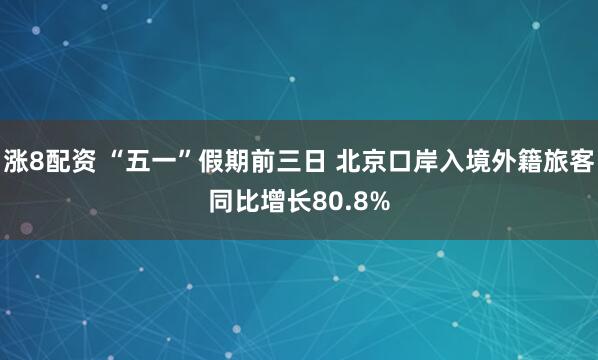 涨8配资 “五一”假期前三日 北京口岸入境外籍旅客同比增长80.8%