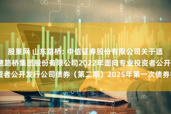 股巢网 山东路桥: 中信证券股份有限公司关于适用简化程序召开山东高速路桥集团股份有限公司2022年面向专业投资者公开发行公司债券（第二期）2025年第一次债券持有人会议的通知