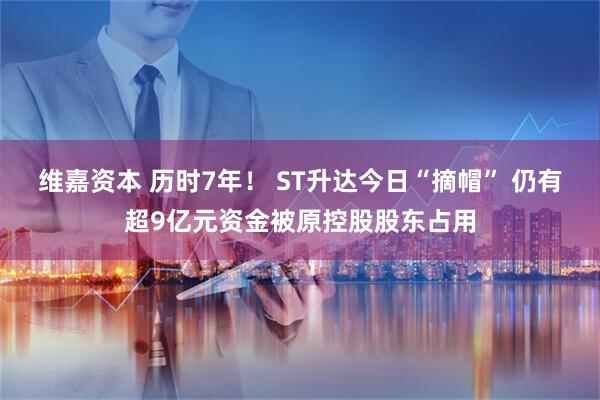 维嘉资本 历时7年！ ST升达今日“摘帽” 仍有超9亿元资金被原控股股东占用