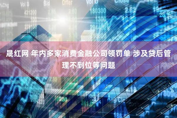 晟红网 年内多家消费金融公司领罚单 涉及贷后管理不到位等问题