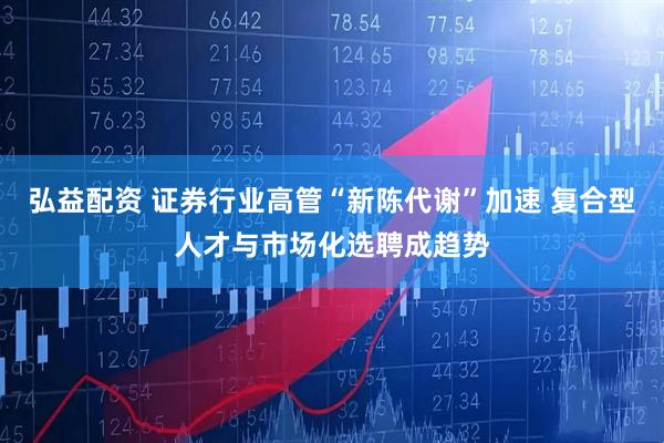 弘益配资 证券行业高管“新陈代谢”加速 复合型人才与市场化选聘成趋势