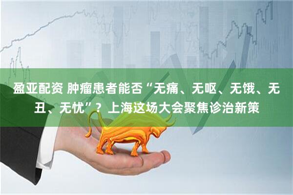 盈亚配资 肿瘤患者能否“无痛、无呕、无饿、无丑、无忧”？上海这场大会聚焦诊治新策