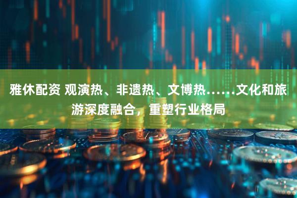 雅休配资 观演热、非遗热、文博热……文化和旅游深度融合，重塑行业格局