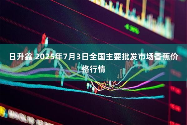 日升鑫 2025年7月3日全国主要批发市场香蕉价格行情