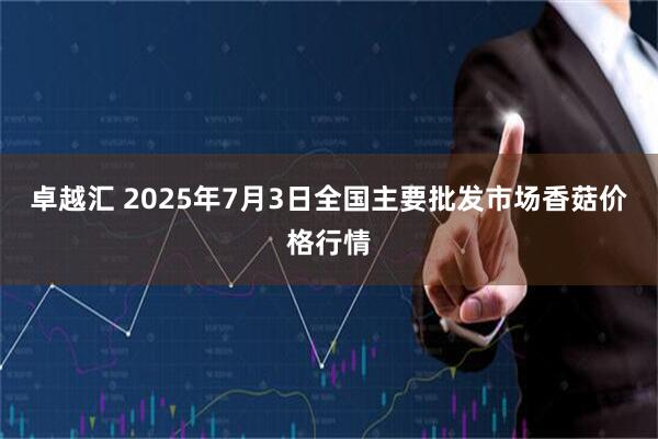 卓越汇 2025年7月3日全国主要批发市场香菇价格行情