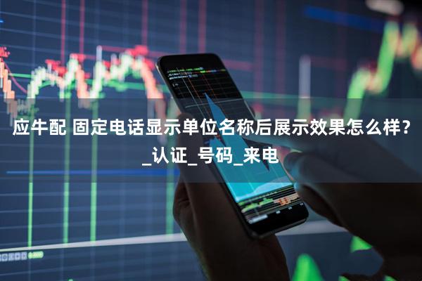 应牛配 固定电话显示单位名称后展示效果怎么样？_认证_号码_来电