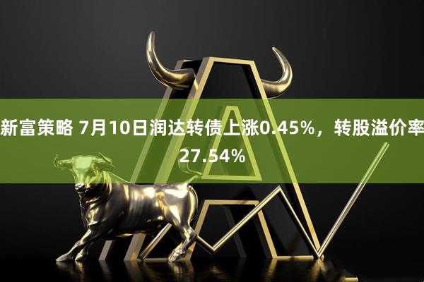 新富策略 7月10日润达转债上涨0.45%，转股溢价率27.54%