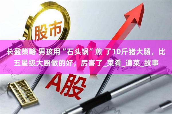 长盈策略 男孩用“石头锅”煎 了10斤猪大肠，比五星级大厨做的好，厉害了_菜肴_道菜_故事