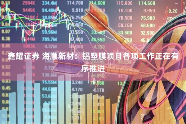 鑫耀证券 海顺新材：铝塑膜项目各项工作正在有序推进