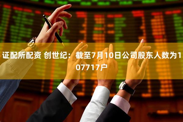 证配所配资 创世纪：截至7月10日公司股东人数为107717户
