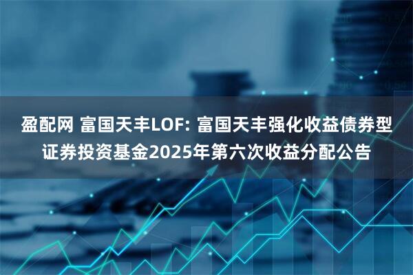 盈配网 富国天丰LOF: 富国天丰强化收益债券型证券投资基金2025年第六次收益分配公告