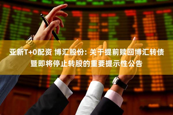 亚新T+0配资 博汇股份: 关于提前赎回博汇转债暨即将停止转股的重要提示性公告