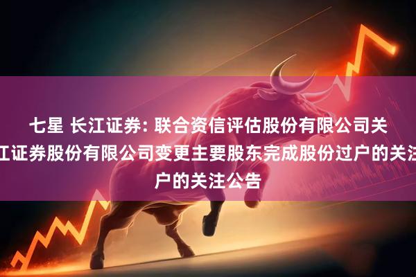 七星 长江证券: 联合资信评估股份有限公司关于长江证券股份有限公司变更主要股东完成股份过户的关注公告