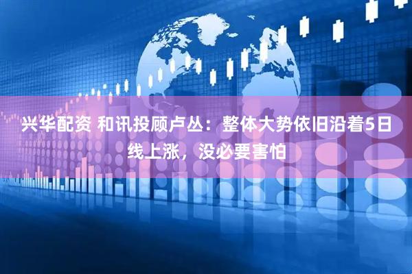 兴华配资 和讯投顾卢丛：整体大势依旧沿着5日线上涨，没必要害怕