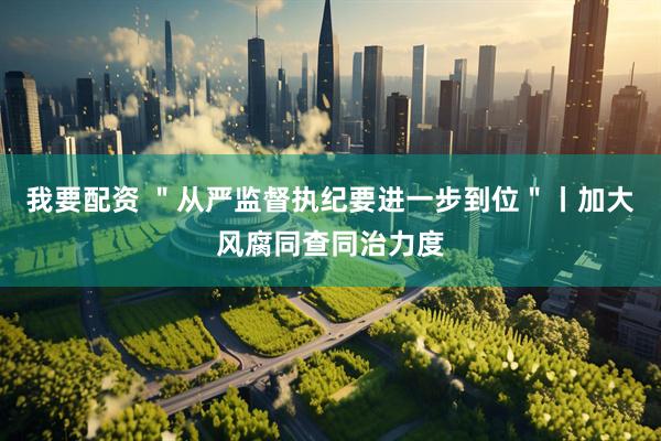 我要配资 ＂从严监督执纪要进一步到位＂丨加大风腐同查同治力度