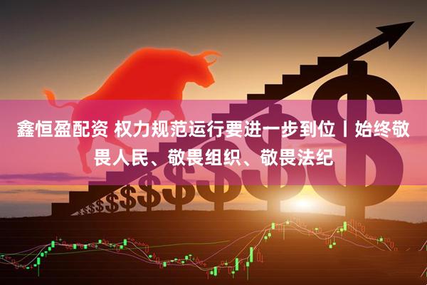 鑫恒盈配资 权力规范运行要进一步到位丨始终敬畏人民、敬畏组织、敬畏法纪